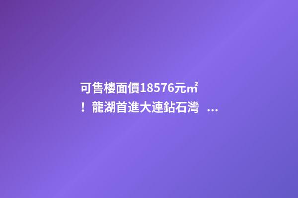 可售樓面價18576元/㎡！龍湖首進大連鉆石灣，刷新板塊歷史！